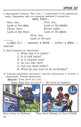 УРОК 32
1. Прочитайте лічилку "One, two...” і перекладіть її на українську
мову. Переможе той, хто швидше вивчить її напам’ять.
ONE, TWO...
One, two, Five, six,
Look at the shoe. Look at the bricks.
Three, four, Seven, eight,
Look at the floor. Look at the plate.
Nine, ten,
Look at the pen.
a shoe [Ju:] — черевик; a brick — кубик; a plate —
тарілка
2. Дай відповіді на запитання:
1. What day is it today?
2. Is it cold today?
3. Is it summer now?
4. Do you like rain?
5. Can you skate today?
6. What do you want to do on Sunday?
3. Уважно роздивись малюнки і вислов здивування у зв'язку з
написаним. Скажи правильно.
Зразок: Tom lives in Lviv.
Does Tom live in Lviv? — He lives in London.
Nina lives in Poltava.
78
They have dinner at five o
 