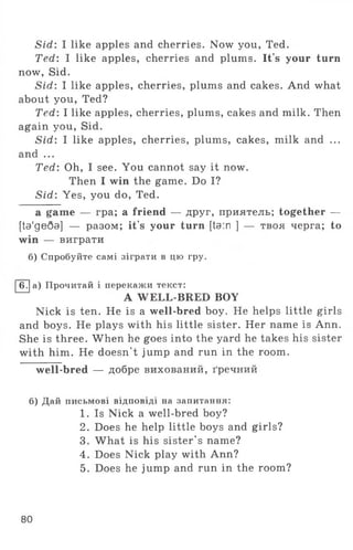 Sid: I like apples and cherries. Now you, Ted.
Ted: I like apples, cherries and plums. It's your turn
now, Sid.
Sid: I like apples, cherries, plums and cakes. And what
about you, Ted?
Ted: I like apples, cherries, plums, cakes and milk. Then
again you, Sid.
Sid: I like apples, cherries, plums, cakes, milk and ...
and ...
Ted: Oh, I see. You cannot say it now.
Then I win the game. Do I?
Sid: Yes, you do, Ted.
a game — гра; a friend — друг, приятель; together —
[ta'ge6a] — разом; it's your turn [ta:n ] — твоя черга; to
win — виграти
б) Спробуйте самі зіграти в цю гру.
І6 .1а) Прочитай і перекажи текст:
A WELL-BRED BOY
Nick is ten. He is a well-bred boy. He helps little girls
and boys. He plays with his little sister. Her name is Ann.
She is three. When he goes into the yard he takes his sister
with him. He doesn't jump and run in the room.
well-bred — добре вихований, ґречний
б) Дай письмові відповіді на запитання:
1. Is Nick a well-bred boy?
2. Does he help little boys and girls?
3. What is his sister's name?
4. Does Nick play with Ann?
5. Does he jump and run in the room?
80
 