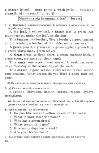 a season [si:zn] — пора року; a week [wi:k] — тиждень;
clean [kli:n] — чистий (-a, -e, -i)
Множина від іменника a leaf — leaves
4. а) Прочитай словосполучення й речення і переклади їх на
українську мову:
A big leaf, a yellow leaf, a brown leaf, a green leaf,
many leaves, under the leaf, on the leaf.
This teacher, my teacher, Olya's teacher, a good teacher,
an old teacher, a teacher at the table, many teachers.
A green pencil, a green car, a green apple, a green frog,
a green skirt, many green leaves.
A clean dress, a clean shirt, a clean exercise-book, a
clean room, a clean cup, clean hands.
This week, one week, three weeks. A week has seven
days. Tuesday is the second day of the week.
This season, a good season, a bad season, a cold season,
four seasons. What season do you like? I know four sea­
sons.
б) Склади по одному реченню з підкресленими словами.
5. а) Скажи англійською мовою:
п'ятниця, вівторок, неділя, четвер, середа, субота,
понеділок.
б) Назви дні тижня по порядку. Пам'ятай, що в Англії першим
днем тижня є неділя, а у нас — понеділок.
6. Дай відповіді на запитання:
1. Do you like red and yellow leaves on the trees?
2. What is your teacher's name?
3. W ho has a green dress?
4. What season is it now?
5. How many days has a week?
6. Are your books clean?
7. Запитайте одне одного і дайте відповіді, що ви бачите:
82
 