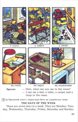 у класі
на столі
у парку
на парті
У дворі
на підвіконні
Зразок: — Oleh, what can you see in the room?
— I can see a bed, a table, a carpet and a
lamp in the room.
8. а) Прочитай текст і переклади його на українську мову:
THE DAYS OF THE WEEK
There are seven days in a week. They are Monday, Tues­
day, Wednesday, Thursday, Friday, Saturday and Sunday.
83
 