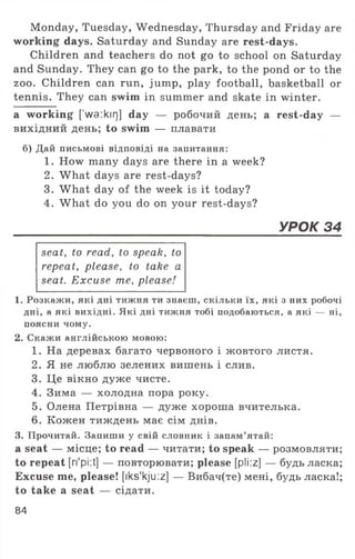 Monday, Tuesday, Wednesday, Thursday and Friday are
working days. Saturday and Sunday are rest-days.
Children and teachers do not go to school on Saturday
and Sunday. They can go to the park, to the pond or to the
zoo. Children can run, jump, play football, basketball or
tennis. They can swim in summer and skate in winter.
a working [’wa:kirj] day — робочий день; a rest-day —
вихідний день; to swim — плавати
б) Дай письмові відповіді на запитання:
1. How many days are there in a week?
2. What days are rest-days?
3. What day of the week is it today?
4. What do you do on your rest-days?
______________________________________УРОК 34
seat, to read, to speak, to
repeat, please, to take a
seat. Excuse me, please!
1. Розкажи, які дні тижня ти знаєш, скільки їх, які з них робочі
дні, а які вихідні. Які дні тижня тобі подобаються, а які — ні,
поясни чому.
2. Скажи англійською мовою:
1. На деревах багато червоного і жовтого листя.
2. Я не люблю зелених вишень і слив.
3. Це вікно дуже чисте.
4. Зима — холодна пора року.
5. Олена Петрівна — дуже хороша вчителька.
6. Кожен тиждень має сім днів.
3. Прочитай. Запиши у свій словник і запам’ятай:
a seat — місце; to read — читати; to speak — розмовляти;
to repeat [ri'pi:t] — повторювати; please [pli:z] — будь ласка;
Excuse me, please! [iks'kju :z] — Вибач(те) мені, будь ласка!;
to take a seat — сідати.
84
 