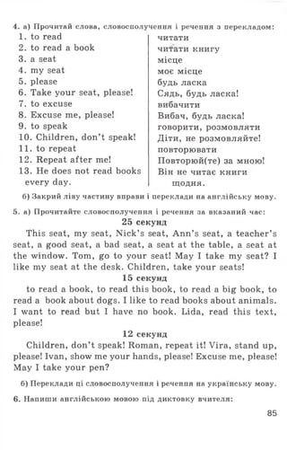4. а) Прочитай слова, словосполучення і речення з перекладом:
1. to read
2. to read a book
3. a seat
4. my seat
5. please
6. Take your seat, please!
7. to excuse
8. Excuse me, please!
9. to speak
10. Children, don’t speak!
11. to repeat
12. Repeat after me!
13. He does not read books
every day.
б) Закрий ліву частину вправи
читати
читати книгу
місце
моє місце
будь ласка
Сядь, будь ласка!
вибачити
Вибач, будь ласка!
говорити, розмовляти
Діти, не розмовляйте!
повторювати
Повторюй(те) за мною!
Він не читає книги
щодня,
і переклади на англійську мову.
5. а) Прочитайте словосполучення і речення за вказаний час:
25 секунд
This seat, my seat, Nick’ s seat, Ann’ s seat, a teacher’ s
seat, a good seat, a bad seat, a seat at the table, a seat at
the window. Tom, go to your seat! May I take my seat? I
like my seat at the desk. Children, take your seats!
15 секунд
to read a book, to read this book, to read a big book, to
read a book about dogs. I like to read books about animals.
I want to read but I have no book. Lida, read this text,
please!
12 секунд
Children, don’t speak! Roman, repeat it! Vira, stand up,
please! Ivan, show me your hands, please! Excuse me, please!
May I take your pen?
б) Переклади ці словосполучення і речення на українську мову.
6. Напиши англійською мовою під диктовку вчителя:
85
 