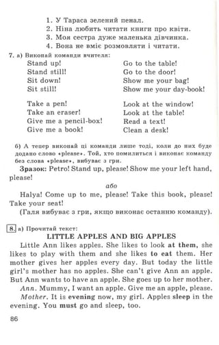 1. У Тараса зелений пенал.
2. Ніна любить читати книги про квіти.
3. Моя сестра дуже маленька дівчинка.
4. Вона не вміє розмовляти і читати.
7. а) Виконай команди вчителя:
Stand up!
Stand still!
Sit down!
Sit still!
Take a pen!
Take an eraser!
Give me a pencil-box!
Give me a book!
Go to the table!
Go to the door!
Show me your bag!
Show me your day-book!
Look at the window!
Look at the table!
Read a text!
Clean a desk!
б) А тепер виконай ці команди лише тоді, коли до них буде
додано слово «please». Той, хто помилиться і виконає команду
без слова «please», вибуває з гри.
Зразок: Petro! Stand up, please! Show me your left hand,
please!
або
Halya! Come up to me, please! Take this book, please!
Take your seat!
(Галя вибуває з гри, якщо виконає останню команду).
І8.| а) Прочитай текст:
LITTLE APPLES AND BIG APPLES
Little Ann likes apples. She likes to look at them, she
likes to play with them and she likes to eat them. Her
mother gives her apples every day. But today the little
girl’ s mother has no apples. She can’t give Ann an apple.
But Ann wants to have an apple. She goes up to her mother.
Ann. Mummy, I want an apple. Give me an apple, please.
Mother. It is evening now, my girl. Apples sleep in the
evening. You must go and sleep, too.
86
 
