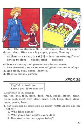 Ann. Oh, no Mummy. Only little apples sleep, big apples
do not sleep. Give me a big apple, please, Mummy.
at them — на них; to eat [i:t} — їсти; an evening ['і:vnir]]
— вечір; to sleep — спати; must — повинен
б) Випиши з тексту такі речення англійською мовою:
1. Але сьогодні у мами маленької дівчинки немає яблук.
2. Дай мені, будь ласка, яблуко.
3. Яблука сплять увечері.
УРОК 35
English, Ukrainian.
Thank you. Here you are.
1.Прочитай за 20 секунд:
me, tea, she, tree, need, deed, read, speak, street, clean,
team, peal, meat, feat, deal, mean, feel, keep, sleep, dene,
mete, peach, beach.
2. Дай відповіді на запитання до тексту “Little Apples an
Apples” :
1. Who likes apples?
2. Who gives Ann apples every day?
3. Has Ann’ s mother apples today?
87
 