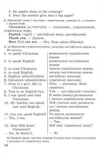 4. Do apples sleep in the evening?
5. Does the mother give Ann a big apple?
3. Прочитай слова і вислови з перекладом, запиши їх у словник
і запам’ятай:
Ukrainian [jui'kreinjan] — українець, український,
українська мова.
English [’iqglij] — англійська мова, англійський.
Thank you. — Дякую.
Here [hia] you are. — Ось, будь ласка (Прошу).
4. а) Прочитай словосполучення і речення англійською мовою за
ЗО секунд:
розмовляти українською
мовою
розмовляти англійською
мовою
читати українською мовою
читати англійською мовою
англійські школярі
українські школярі
Ніна — дівчинка. Вона
українка.
Том — англійський хлопчик.
Я вмію (можу) розмовляти
і читати українською мовою.
Мій учитель вміє розмовля­
ти і читати англійською
мовою.
Ти вмієш розмовляти
англійською мовою?
— Так.
Боб знає українську мову?
1. to speak Ukrainian
2. to speak English
3. to read Ukrainian
4. to read English
5. English schoolchildren
6. Ukrainian schoolchildren
7. Nina is a girl. She is
Ukrainian.
8. Tom is an English boy.
9. I can speak and read
Ukrainian.
10. My teacher can speak
and read English.
11. Can you speak English?
— Yes, I can.
12. Does Bob know
Ukrainian?
— No, he doesn’t. — Hi.
б) Закрий праву частину вправи й переклади словосполучення
і речення на .українську мову.
88
 