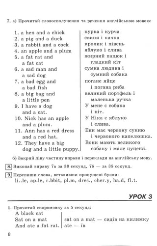 7. а) Прочитай словосполучення та речення англійською мовою:
1 . a hen and a chick курка і курча
2. a pig and a duck свиня і качка
3. a rabbit and a cock кролик і півень
4. an apple and a plum яблуко і слива
5. a fat rat and жирний пацюк і
a fat cat гладкий кіт
6. a sad man and сумна людина і
a sad dog сумний собака
7. a bad egg and погане яйце
a bad fish і погана риба
8. a big bag and великий портфель і
a little pen маленька ручка
9. I have a dog У мене є собака
and a cat. і кіт.
10. Nick has an apple У Ніка є яблуко
and a plum. і слива.
11. Ann has a red dress Енн має червону сукню
and a red hat. і червоного капелюшка.
12. They have a big Вони мають великого
dog and a little puppy. собаку і мале цуценя.
б) Закрий ліву частину вправи і переклади на англійську мову.
І 8.| Виконай вправу 7а за ЗО секунд, 76 — за 35 секунд.
І9.| Перепиши слова, вставивши пропущені букви:
1і..1е, ар.le, r.bbit, pl.m, dres., cher.y, ha.d, fl.t.
УРОК 3
1. Прочитай скоромовку за 5 секунд:
A black cat
Sat on a mat sat on a mat — сидів на килимку
And ate a fat rat. ate — їв
8
 