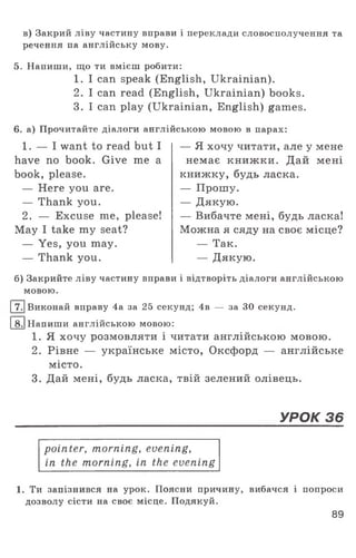 в) Закрий ліву частину вправи і переклади словосполучення та
речення па англійську мову.
5. Напиши, що ти вмієш робити:
1. I can speak (English, Ukrainian).
2. I can read (English, Ukrainian) books.
3. I can play (Ukrainian, English) games.
6. а) Прочитайте діалоги англійською мовою в парах:
1. — I want to read but I
have no book. Give me a
book, please.
— Here you are.
— Thank you.
2. — Excuse me, please!
May I take my seat?
— Yes, you may.
— Thank you.
— Я хочу читати, але у мене
немає книжки. Дай мені
книжку, будь ласка.
— Прошу.
— Дякую.
— Вибачте мені, будь ласка!
Можна я сяду на своє місце?
— Так.
— Дякую.
б) Закрийте ліву частину вправи і відтворіть діалоги англійською
мовою.
17.|Виконай вправу 4а за 25 секунд; 4в — за ЗО секунд.
18.1Напиши англійською мовою:
1. Я хочу розмовляти і читати англійською мовою.
2. Рівне — українське місто, Оксфорд — англійське
місто.
3. Дай мені, будь ласка, твій зелений олівець.
УРОК 36
pointer, morning, evening,
in the morning, in the evening
1. Ти запізнився на урок. Поясни причину, вибачся і попроси
дозволу сісти на своє місце. Подякуй.
89
 