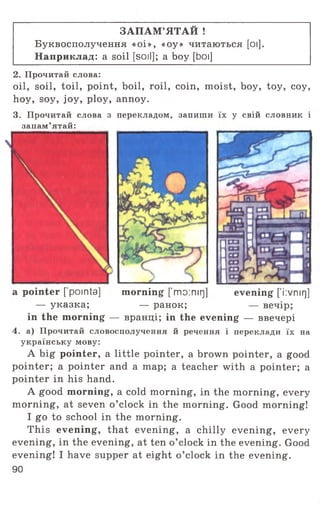 ЗАПАМ’ЯТАЙ !
Буквосполучення «оі», «оу» читаються [оі].
Наприклад: a soil [soil]; a boy [boi]
2. Прочитай слова:
oil, soil, toil, point, boil, roil, coin, moist, boy, toy, coy,
hoy, soy, joy, ploy, annoy.
3. Прочитай слова з перекладом, запиши їх у свій словник і
запам’ятай:
a pointer [pointa] morning fmo:mr]] evening ['i:vnirj]
— указка; — ранок; — вечір;
in the morning — вранці; in the evening — ввечері
4. а) Прочитай словосполучення й речення і переклади їх на
українську мову:
A big pointer, a little pointer, a brown pointer, a good
pointer; a pointer and a map; a teacher with a pointer; a
pointer in his hand.
A good morning, a cold morning, in the morning, every
morning, at seven o ’clock in the morning. Good morning!
I go to school in the morning.
This evening, that evening, a chilly evening, every
evening, in the evening, at ten o ’clock in the evening. Good
evening! I have supper at eight o ’clock in the evening.
90
 