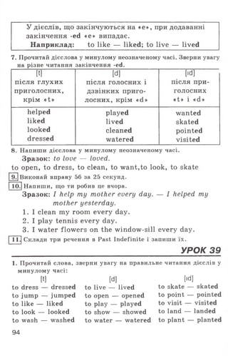 У дієслів, що закінчуються на «е», при додаванні
закінчення -ed «е» випадає.
Наприклад: to like — liked; to live — lived
7. Прочитай дієслова у минулому неозначеному часі. Зверни увагу
на різне читання закінчення -есі.
[t]
після глухих
приголосних,
крім «t»
[d]
після голосних і
дзвінких приго­
лосних, крім «d»
[id]
після при­
голосних
«t » і «d »
helped played wanted
liked lived skated
looked cleaned pointed
dressed watered visited
8. Напиши дієслова у минулому неозначеному часі.
Зразок: to love — loved.
to open, to dress, to clean, to want,to look, to skate
IT] Виконай вправу 56 за 25 секунд.
10.1Напиши, що ти робив це вчора.
Зразок: I help ту mother every day. — I helped my
mother yesterday.
1. I clean my room every day.
2. I play tennis every day.
3. I water flowers on the window-sill every day.
11.|Склади три речення в Past Indefinite ї запиши їх.
______________________________________УРОК 39
1. Прочитай слова, зверни увагу на правильне читання дієслів у
минулому часі:
[t]
to dress — dressed
to jump — jumped
to like — liked
to look — looked
[d]
to live — lived
to open — opened
to play — played
to show — showed
[Id]
to skate — skated
to point — pointed
to visit — visited
to land — landed
to wash — washed to water — watered to plant — planted
94
 