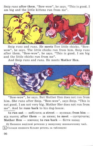 Snip runs after them. “ Bow-wow” , he says. “ This is good. I
am big and the little kittens run from me” .
Snip runs and runs. He meets five little chicks. “ Bow­
wow” , he says. The little chicks run from him. Snip runs
after them. “ Bow-wow” , he says. “ This is good. I am big
and the little chicks run from me” .
And Snip runs and runs. He meets Mother Hen.
“ Bow-wow” , he says. But Mother Hen does not run from
him. She runs after Snip. “ Bow-wow” , says Snip. “ This is
not good. I am not very big. Mother Her does not run from
me” . And he runs back to his dog-house.
to run out — вибігати; a street — вулиця; from him —
від нього; after them — за ними; to meet —зустрічати;
Mother Hen — квочка; to run back — бігти назад
б) Напиши виділені речення у минулому неозначеному часі.
Ш Склади якомога більше речень за таблицею:
96
 