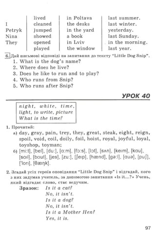 Petryk
Nina
They
I
lived
cleaned
jumped
showed
opened
played
in Poltava
the desks
in the yard
a book
in Lviv
last summer,
last winter,
yesterday,
last Sunday,
in the morning,
last year.the window
1Г]Дай письмові відповіді на запитання до тексту “ Little Dog Snip
1. What is the dog’ s name?
2. Where does he live?
3. Does he like to run and to play?
4. Who runs from Snip?
5. Who runs after Snip?
УРОК 40
night, white, tim e,
light, to write, picture
What is the time?
1. Прочитай:
а) day, gray, pain, trey, they, great, steak, eight, reign,
spoil, void, coil, doily, foil, hoist, royal, joyful, loyal,
toyshop, toyman;
б) [mi:t], [bel], [du:], [a:m], [fo:s], [lot], [влп], [keim], [kau],
[soil], [bout], [jes], [zu:], [Jeip], [hasnd], [ga:l], [aua], [puj],
['lori], [Oaerjk].
2. Згадай усіх героїв оповідання “ Little Dog Snip” і відгадай, кого
з них задумав учитель, за допомогою запитання «Is it...?» Учень,
який відгадає слово, стає ведучим.
Зразок: Is it a cat?
No, it isn’ t.
Is it a dog?
No, it isn’ t.
Is it a Mother Hen?
Yes, it is.
97
 