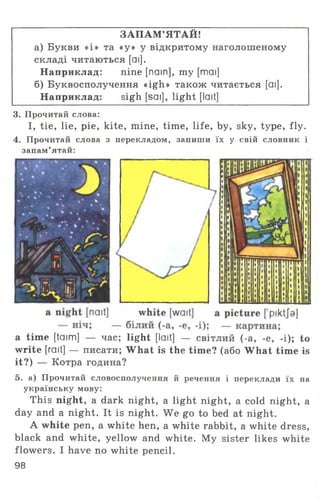 ЗАПАМ’ЯТАЙ!
а) Букви «і» та «у» у відкритому наголошеному
складі читаються [аі].
Наприклад: nine [nain], my [mai]
б) Буквосполучення «igh» також читається [ai].
Наприклад: sigh [sai], light [lait]
3. Прочитай слова:
I, tie, lie, pie, kite, mine, time, life, by, sky, type, fly.
4. Прочитай слова з перекладом, запиши їх у свій словник і
запам’ятай:
а time [taim] — час; light [lait] — світлий (-а, -е, -і); to
write [rait] — писати; What is the time? (або What time is
it?) — Котра година?
5. а) Прочитай словосполучення й речення і переклади їх на
українську мову:
This night, a dark night, a light night, a cold night, a
day and a night. It is night. We go to bed at night.
A white pen, a white hen, a white rabbit, a white dress,
black and white, yellow and white. My sister likes white
flowers. I have no white pencil.
98
 