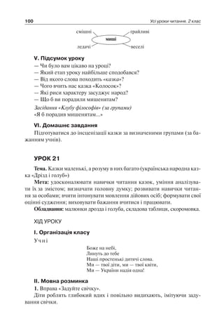 100 Усі уроки читання. 2 клас
миші
смішні грайливі
веселіледачі
V. Підсумок уроку
— Чи було вам цікаво на уроці?
— Який етап уроку найбільше сподобався?
— Від якого слова походить «казка»?
— Чого вчить нас казка «Колосок»?
— Які риси характеру засуджує народ?
— Що б ви порадили мишенятам?
Засідання «Клубу філософів» (за групами)
«Я б порадив мишенятам…»
VI. Домашнє завдання
Підготуватися до інсценізації казки за визначеними групами (за ба-
жанням учнів).
УРОК 21
Тема. Казки маленькі, а розуму в них багато (українська народна каз-
ка «Дрізд і голуб»)
Мета: удосконалювати навички читання казок, уміння аналізува-
ти їх за змістом; визначати головну думку; розвивати навички читан-
ня за особами; вчити інтонувати мовлення дійових осіб; формувати свої
оцінні судження; виховувати бажання вчитися і працювати.
Обладнання: малюнки дрозда і голуба, складова таблиця, скоромовка.
ХІД УРОКУ
I. Організація класу
Учні
Боже на небі,
Линуть до тебе
Наші простенькі дитячі слова.
Ми — твої діти, ми — твої квіти,
Ми — України надія одна!
II. Мовна розминка
1. Вправа «Задуйте свічку».
Діти роблять глибокий вдих і повільно видихають, імітуючи заду-
вання свічки.
 