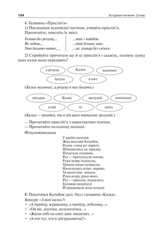 104 Усі уроки читання. 2 клас
4. Галявина «Прислів’я».
1) Поєднавши відповідні частини, утворіть прислів’я.
Прочитайте, поясніть їх зміст.
Голова без розуму,…
Як підеш,…
Хто багато читає,…
...так і найдеш.
...той більше знає.
...як ліхтар без свічки.
2) Спробуйте прочитати ще й ці прислів’я і скажіть, головну думку
яких казок вони передають?
Казкиа розуму
в нихбагато
маленькі
(Казки маленькі, а розуму в них багато.)
Казкавигадка
тав ній
зрозумій
щось
повчальне
(Казка — вигадка, та в ній щось повчальне зрозумій.)
— Прочитайте прислів’я з наростаючим темпом.
— Прочитайте на одному диханні.
Фізкультхвилинка
У країні казочок
Жив веселий Колобок.
Разом з ним усі звірята
Шикувались на зарядку.
Похитали головою,
Раз — притупнули ногою,
Руки вгору піднесли,
Трішки ними потрясли,
Нахилились вліво, вправо,
Та цього іще замало.
Руки вгору, руки вниз,
Раз — присіли, піднялись.
Головою похитали
Й працювати знов почали.
5. Покотився Колобок далі. Ось і галявина «Казка».
Конкурс «З якої казки?»
•	 «А прийду, журавлику, а прийду, лебедику…».
•	 «Ой ви, діточки, козеняточка…»
•	 «Жили собі на світі двоє мишенят…»
•	 «А хто тут, хто в цій рукавичці?»
 