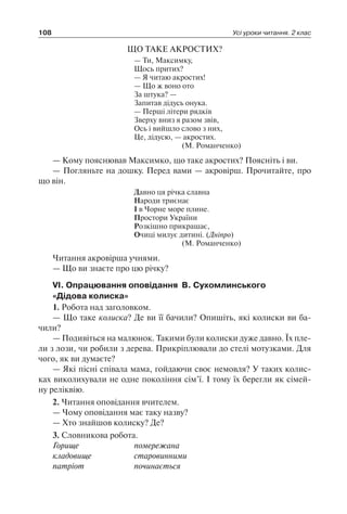 108 Усі уроки читання. 2 клас
ЩО ТАКЕ АКРОСТИХ?
— Ти, Максимку,
Щось притих?
— Я читаю акростих!
— Що ж воно ото
За штука? —
Запитав дідусь онука.
— Перші літери рядків
Зверху вниз я разом звів,
Ось і вийшло слово з них,
Це, дідусю, — акростих.
(М. Романченко)
— Кому пояснював Максимко, що таке акростих? Поясніть і ви.
— Погляньте на дошку. Перед вами — акровірш. Прочитайте, про
що він.
Давно ця річка славна
Народи триєнає
І в Чорне море плине.
Простори України
Розкішно прикрашає,
Очиці милує дитині. (Дніпро)
(М. Романченко)
Читання акровірша учнями.
— Що ви знаєте про цю річку?
VI. Опрацювання оповідання В. Сухомлинського
«Дідова колиска»
1. Робота над заголовком.
— Що таке колиска? Де ви її бачили? Опишіть, які колиски ви ба­
чили?
— Подивіться на малюнок. Такими були колиски дуже давно. Їх пле-
ли з лози, чи робили з дерева. Прикріплювали до стелі мотузками. Для
чого, як ви думаєте?
— Які пісні співала мама, гойдаючи своє немовля? У таких колис-
ках виколихували не одне покоління сім’ї. І тому їх берегли як сімей-
ну реліквію.
2. Читання оповідання вчителем.
— Чому оповідання має таку назву?
— Хто знайшов колиску? Де?
3. Словникова робота.
Горище	 помережана
кладовище	 старовинними
патріот	 починається
 
