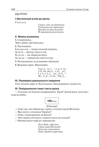 110 Усі уроки читання. 2 клас
ХІД УРОКУ
I.Організація учнів до уроку
Учитель
Сядьте, діти, всі рівненько.
Усміхніться всі гарненько,
Настрій на урок візьмемо
Й працювати розпочнемо.
II. Мовна розминка
1. Скоромовка.
Через грядку гріб тхір ямку.
2. Чистомовка.
Ель-ель-ель — подув сильний вітерець,
Аї-аї-аї — облітає листя в гаї,
Го-го-го — ми збираємо його,
Ас-ас-ас — принесемо листя в клас.
3. Розчитування за складовою таблицею.
4. Відновіть вірш. Прочитайте.
У вс_м_ св_т_ — к_ж_н зн_:
Є Б_тьк_вщ_н_ л_ш_ _дн_.
І в н_с в_н_ _дн_-єд_н_ —
Це_ н_ш_ сл_вн_ Укр_н_.
III. Перевірка домашнього завдання
Учні читають вірш А. Костецького «Батьківщина» напам’ять.
IV. Повідомлення теми і мети уроку
— Сьогодні ми будемо подорожувати. Куди? Дізнаємося, коли роз-
гадаємо ребус.
100лиця
(Столиця)
— Саме так, ми побуваємо з вами у столиці нашої Вітчизни.
— Яке місто є столицею України?
— Отже, помандрували до Києва?
— Чим можна дістатися з нашого міста до столиці?
— Вмощуємося в крісла і вирушаємо.
Ось і Київ, любі діти,
Серце нашої Вітчизни!
Хочу вам я розповісти
Опис гарний історичний.
 