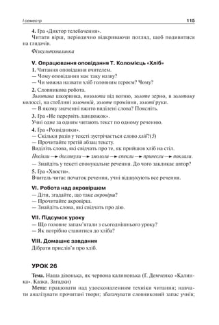 І семестр 115
4. Гра «Диктор телебачення».
Читати вірш, періодично відкриваючи погляд, щоб подивитися
на глядачів.
Фізкультхвилинка
V. Опрацювання оповідання Т. Коломієць «Хліб»
1. Читання оповідання вчителем.
— Чому оповідання має таку назву?
— Чи можна назвати хліб головним героєм? Чому?
2. Словникова робота.
Золотава шкоринка, позолота від вогню, золоте зерно, в золотому
колоссі, на стеблині золоченій, золоте проміння, золоті руки.
— В якому значенні вжито виділені слова? Поясніть.
3. Гра «Не перервіть ланцюжок».
Учні одне за одним читають текст по одному реченню.
4. Гра «Розвідники».
— Скільки разів у тексті зустрічається слово хліб?(5)
— Прочитайте третій абзац тексту.
Виділіть слова, які свідчать про те, як прийшов хліб на стіл.
Посіяли доглянули змололи спекли принесли поклали.
— Знайдіть у тексті спонукальне речення. До чого закликає автор?
5. Гра «Хвости».
Вчитель читає початок речення, учні відшукують все речення.
VI. Робота над акровіршем
— Діти, згадайте, що таке акровірш?
— Прочитайте акровірш.
— Знайдіть слова, які свідчать про дію.
VII. Підсумок уроку
— Що головне запам’ятали з сьогоднішнього уроку?
— Як потрібно ставитися до хліба?
VIII. Домашнє завдання
Дібрати прислів’я про хліб.
УРОК 26
Тема. Наша дівонька, як червона калинонька (Г. Демченко «Калин-
ка». Казка. Загадки)
Мета: працювати над удосконаленням техніки читання; навча-
ти аналізувати прочитані твори; збагачувати словниковий запас учнів;
 