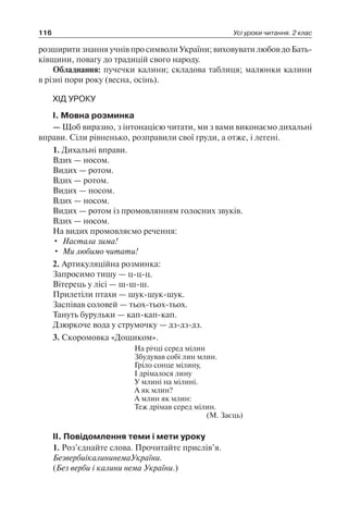116 Усі уроки читання. 2 клас
розширити знання учнів про символи України; виховувати любов до Бать-
ківщини, повагу до традицій свого народу.
Обладнання: пучечки калини; складова таблиця; малюнки калини
в різні пори року (весна, осінь).
ХІД УРОКУ
I. Мовна розминка
— Щоб виразно, з інтонацією читати, ми з вами виконаємо дихальні
вправи. Сіли рівненько, розправили свої груди, а отже, і легені.
1. Дихальні вправи.
Вдих — носом.
Видих — ротом.
Вдих — ротом.
Видих — носом.
Вдих — носом.
Видих — ротом із промовлянням голосних звуків.
Вдих — носом.
На видих промовляємо речення:
•	 Настала зима!
•	 Ми любимо читати!
2. Артикуляційна розминка:
Запросимо тишу — ц-ц-ц.
Вітерець у лісі — ш-ш-ш.
Прилетіли птахи — шук-шук-шук.
Заспівав соловей — тьох-тьох-тьох.
Тануть бурульки — кап-кап-кап.
Дзюркоче вода у струмочку — дз-дз-дз.
3. Скоромовка «Дощиком».
На річці серед мілин
Збудував собі лин млин.
Гріло сонце мілину,
І дрімалося лину
У млині на мілині.
А як млин?
А млин як млин:
Теж дрімав серед мілин.
(М. Заєць)
II. Повідомлення теми і мети уроку
1. Роз’єднайте слова. Прочитайте прислів’я.
БезвербиікалининемаУкраїни.
(Без верби і калини нема України.)
 