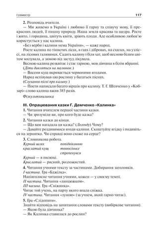 І семестр 117
2. Розповідь вчителя.
— Ми живемо в Україні і любимо її гарну та співучу мову, її пре-
красних людей, її пишну природу. Наша земля красива та щедра. Росте
і жито, і городина, цвітуть квіти, зріють плоди. Але особливою любов’ю
користується у нас калина.
«Без верби і калини нема України», — каже народ.
Росте калина по тінистих лісах, в гаях і дібровах, на схилах, на узліс-
сі, на лісових галявинах. Садять калину і біля хат, щоб весною білим цві-
том милувала, а зимою від застуд лікувала.
Весною калина розквітає і стає гарною, мов дівчина в білім вбранні.
(Діти дивляться на малюнок.)
— Восени кущ вкривається червоними ягодами.
Народ оспівував цю рослину у багатьох піснях.
(Слухання пісні про калину.)
— Поети написали багато віршів про калину. Т. Г. Шевченко у «Коб-
зарі» слово калина вжив 385 разів.
Фізкультхвилинка
III. Опрацювання казки Г. Демченко «Калинка»
1. Читання вчителем першої частини казки.
— Чи зрозуміли ви, про кого буде казка?
2. Читання казки до кінця.
— Що вам нагадала ця казка? (Легенду) Чому?
— Давайте роздивимося ягоди калини. Скоштуйте ягідку і подивіть-
ся на зернятко. Чи справді воно схоже на серце?
3. Словникова робота.
Курний шлях	 попідвіконню
крислатий кущ	 тонюсіньке
	 стрепенувся
Курний — в пилюці.
Крислатий — рясний, розложистий.
4. Читання учнями тексту за частинами. Добирання заголовків.
I частина. Гра «Бджілка».
Напівголосне читання учнями, кожен — у своєму темпі.
II частина. Читання «ланцюжком».
III часина. Гра «Сніжинка».
Читає той учень, на парту якого впала сніжка.
IV частина. Читання «луною» (за учнем, який гарно читає).
5. Гра «Слідопити».
Знайти відповідь на запитання словами тексту (вибіркове читання).
— Якою була дівчинка?
— Як Калинка ставилася до рослин?
 
