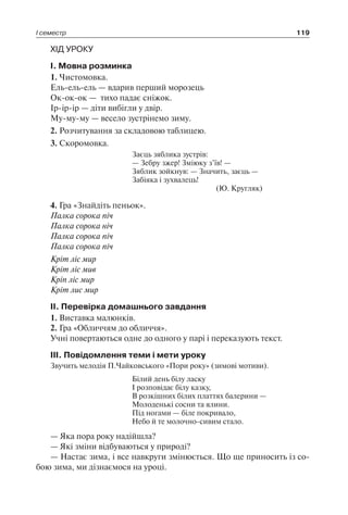 І семестр 119
ХІД УРОКУ
I. Мовна розминка
1. Чистомовка.
Ель-ель-ель — вдарив перший морозець
Ок-ок-ок — тихо падає сніжок.
Ір-ір-ір — діти вибігли у двір.
Му-му-му — весело зустрінемо зиму.
2. Розчитування за складовою таблицею.
3. Скоромовка.
Заєць зяблика зустрів:
— Зебру зжер! Зміюку з’їв! —
Зяблик зойкнув: — Значить, заєць —
Забіяка і зухвалець!
(Ю. Кругляк)
4. Гра «Знайдіть пеньок».
Палка сорока піч
Палка сорока ніч
Палка сорока піч
Палка сорока піч
Кріт ліс мир
Кріт ліс мив
Кріп ліс мир
Кріт лис мир
II. Перевірка домашнього завдання
1. Виставка малюнків.
2. Гра «Обличчям до обличчя».
Учні повертаються одне до одного у парі і переказують текст.
III. Повідомлення теми і мети уроку
Звучить мелодія П.Чайковського «Пори року» (зимові мотиви).
Білий день білу ласку
І розповідає білу казку,
В розкішних білих платтях балерини —
Молоденькі сосни та ялини.
Під ногами — біле покривало,
Небо й те молочно-сивим стало.
— Яка пора року надійшла?
— Які зміни відбуваються у природі?
— Настає зима, і все навкруги змінюється. Що ще приносить із со-
бою зима, ми дізнаємося на уроці.
 