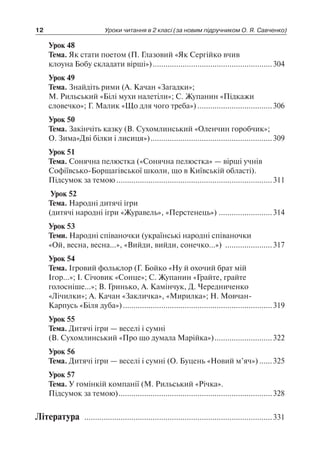 Урок 48
Тема. Як стати поетом (П. Глазовий «Як Сергійко вчив
клоуна Бобу складати вірші»).........................................................304
Урок 49
Тема. Знайдіть рими (А. Качан «Загадки»;
М. Рильський «Білі мухи налетіли»; С. Жупанин «Підкажи
словечко»; Г. Малик «Що для чого треба»)....................................306
Урок 50
Тема. Закінчіть казку (В. Сухомлинський «Оленчин горобчик»;
О. Зима«Дві білки і лисиця»)..........................................................309
Урок 51
Тема. Сонячна пелюстка («Сонячна пелюстка» — вірші учнів
Софіївсько-Борщагівської школи, що в Київській області).
Підсумок за темою..........................................................................311
Урок 52
Тема. Народні дитячі ігри
(дитячі народні ігри «Журавель», «Перстенець»)..........................314
Урок 53
Теми. Народні співаночки (українські народні співаночки
«Ой, весна, весна…», «Вийди, вийди, сонечко…») .......................317
Урок 54
Тема. Ігровий фольклор (Г. Бойко «Ну й охочий брат мій
Ігор…»; І. Січовик «Сонце»; С. Жупанин «Грайте, грайте
голосніше…»; В. Гринько, А. Камінчук, Д. Чередниченко
«Лічилки»; А. Качан «Закличка», «Мирилка»; Н. Мовчан-
Карпусь «Біля дуба»).......................................................................319
Урок 55
Тема. Дитячі ігри — веселі і сумні
(В. Сухомлинський «Про що думала Марійка»)............................322
Урок 56
Тема. Дитячі ігри — веселі і сумні (О. Буцень «Новий м’яч»).......325
Урок 57
Тема. У гомінкій компанії (М. Рильський «Річка».
Підсумок за темою).........................................................................328
Література .........................................................................................331
12 Уроки читання в 2 класі (за новим підручником О. Я. Савченко)
 