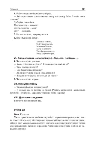 І семестр 121
4. Робота над аналізом змісту вірша.
— Які слова-назви ознак вживає автор для опису баби, її очей, носа,
сонечка?
Доберіть синоніми.
Ясне сонечко — яскраве;
труси сніжком — сип;
купу — кучугуру.
5. Назвати слова, що римуються.
6. Гра «Відновіть вірш».
Зліпимо гуртом.
Снігу накачаємо,
Ми повибігаємо,
Купу за садком;
Уночі страшенную,
Бабу здоровенную,
VI. Опрацювання народної пісні «Сію, сію, посіваю…»
1. Читання пісні учнями.
— Коли співали цю пісню? Як називають такі пісні?
— Чим посівали в хаті?
— Що бажали господарям?
— Як ви розумієте вислів «вік довгий»?
— З якою інтонацією читається ця пісня?
2. Читання пісні хором.
VII. Підсумок уроку
— Чи сподобалося вам на уроці?
— Я дякую вам за роботу на уроці. Ростіть здоровими і сильними,
добрими і мудрими. Бережіть традиції свого народу!
VIII. Домашнє завдання
Вивчити пісню напам’ять.
УРОК 28
Тема. Колядки
Мета: продовжити знайомити учнів із народними традиціями; вчи-
ти спостерігати, як у літературних творах зображено святкування тради-
ційних свят українського народу; навчати аналізувати прочитані твори;
удосконалювати техніку виразного читання; виховувати любов до на-
родних звичаїв.
 