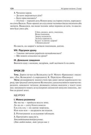 124 Усі уроки читання. 2 клас
3. Читання хором.
— До кого звертаються діти?
— Кого прославляють?
— 14 січня — перший день Нового року за старим стилем, народжен-
ня сіяча Василя. Рано-вранці до схід сонця чоловіки йшли посипати або
засівати. Вважалося, що якщо чоловік зайде першим до хати, то щасли-
вим буде увесь рік.
Сійся, родися, жито, пшениця,
Всяка пашниця,
Зверху колосиста,
Зісподу корениста,
Будьте зі святом здорові!
З Новим роком!
На щастя, на здоров’я засівали пшеницею, житом.
VIII. Підсумок уроку
— З якими звичаями українців познайомилися?
— Що нового дізналися на уроці?
IX. Домашнє завдання
Вивчити одну з колядок, щедрівок, щоб заспівати їх на свята.
УРОК 29
Тема. Дороге яєчко на Великдень (за О. Менем «Крашанки і писан-
ки»; «Ген, Великдень!» (з народного); К. Перелісна «Писанка»)
Мета: розширювати знання учнів про давні звичаї українського на-
роду, про традиції святкування Великодня; удосконалювати навички ви-
разного, швидкого читання; розвивати уміння виділяти у тексті голо-
вне; виховувати повагу до культурних цінностей минулих поколінь, лю-
бов до рідної землі.
ХІД УРОКУ
I. Мовна розминка
Ма-ма-ма — прийшла весела зима.
Ло-ло-ло — снігу білого намело.
Ель-ель-ель — ніс щипає морозець.
Или-или-или — щедрувати ми ходили.
2. Розчитування за складовою таблицею.
3. Прочитайте прислів’я.
Хтолюдейпитаєтойірозуммає.
(Хто людей питає, той і розум має.)
 