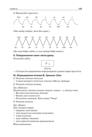І семестр 133
3. Прочитайте прислів’я.
Хто тір бу є го ка є
ма за ва то Бог ра
(Хто матір забуває, того Бог карає.)
на
сон
ці
доб
ре
си
ді
ти
а
ко
ло
ма
те
рі
доб
ре
жи
ти
(На сонці добре сидіти, а коло матері добре жити.)
II. Повідомлення теми і мети уроку
Розгадайте ребус.
7 ’ я
(Сім’я)
— Сьогодні ми продовжимо опрацьовувати художні твори про сім’ю.
III. Опрацювання лічилки В. Гринько «Сім»
1. Читання лічилки вчителем.
— З яким настроєм читається лічилка? (Весело, бадьоро)
2. Читання лічилки учнями.
Гра «Бджілки»
Напівголосне читання учнями лічилки, кожен — у своєму темпі.
— Від імені кого ведеться лічилка?
— Назвіть всіх членів сім’ї.
— Розгляньте малюнок. Кого немає? Чому?
3. Читання лічилки.
Гра «Дощик»
Діти читають хором:
•	 накрапає дощ (тихо);
•	 дощ пускається сильніше (голосніше);
•	 злива (голосно);
•	 дощ слабшеє (тихіше);
•	 дощ перестав (читання припиняється).
Фізкультхвилинка
 
