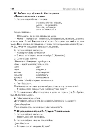 134 Усі уроки читання. 2 клас
IV. Робота над віршем А. Костецького
«Все починається з мами»
1. Читання акровірша з плаката.
Ми вічно прагнем вирости,
А вона — за нас радіти.
Ми — без неї сироти,
А для неї завжди діти.
Мама, матінка…
— Продовжте, як ще ми називаємо маму.
— Мама — порадниця і рятівниця, її сердечність, ніжність, душевна
теплота — особливі. Таких немає ні в кого. Материнська любов не знає
зради. Вона довічна, непідкупна, істинна. Скільки років нам би не було —
10, 20, 30 чи 40, ми для неї залишається дітьми.
2. Читання вірша вчителем.
— Як ви розумієте заголовок?
— З якою інтонацією читається вірш? (Урочисто)
3. Словникова робота.
Здолати — підкорити, приборкати.
Хащі — густі зарості кущів, дерев.
літо	 гору
моря	 штурмом
океани	 перетворити
здолати	 найдорожче
пустелі	 починається
Читання слів «буксиром» за вчителем.
4. Гра «Бджілки».
Напівголосне читання учнями вірша, кожен — у своєму темпі.
— У яких словах передається головна думка твору?
5. Слухання пісні «Росте черешня в мами на городі» (сл. М. Лукіна,
муз. П. Горчинського).
6. Робота над прислів’ям.
Діти читають прислів’ям, розглядають малюнок «Мак цвіте».
Гра «Мікрофон»
Учні пояснюють, як вони розуміють прислів’я.
V. Опрацювання вірша В. Лучука «Тільки мама»
1. Читання вірша вчителем.
— Назвіть дійових осіб вірша.
2. Читання вірша учнями самостійно.
Гра «Бджілки»
— Як мама питає, сварить, будить?
 