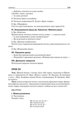 І семестр 135
— Доберіть синонім до слова лагідно.
(Лагідно, ніжно, ласкаво)
— А слова дитини?
3. Читання вірша за особами.
4. Читання скоромовки В. Лучука «Кріп в окріп».
5. Гра «Мікрофон».
Учні по черзі пояснюють, як вони розуміють зміст прислів’їв.
VI. Опрацювання вірша Д. Павличка «Мамина рука»
1. Гра «Бджілки».
Напівголосне читання учнями тексту, кожен — у своєму темпі.
— Із чим порівнюють дотик маминої руки?
— Як ви розумієте виділені слова?
2. Гра «Диктор телебачення».
Читати текст, періодично відриваючи погляд, щоб подивитися на гля-
дачів.
3. Гра «Відшукайте риму».
VII. Підсумок уроку
— Кому був присвячений сьогоднішній урок?
— Подумайте і продовжте речення: «Я бажаю всім мамам на землі…»
VIII. Домашнє завдання
Підготувати виразне читання віршів.
УРОК 33
Тема. Шануй батька і неньку, буде тобі скрізь гладенько («Прихо-
вала» (з народного); О. Орач «Вчуся у мами»; П. Осадчук «Я навчаюся
у тата», «Наш Андрійко вищий Гната» (скоромовка); В. Багірова «Баб-
ця спить»)
Мета: навчати виразно читати, аналізувати віршовані твори; форму-
вати образне мислення; збагачувати словниковий запас на основі прочи-
таних творів; виховувати почуття поваги і любові до всіх членів сім’ї.
ХІД УРОКУ
I. Мовна розминка
1. Чистомовка.
Читайте чітко.
Жа-жа-жа, жа-жа-жа —
Ми знайшли вужа.
Жі-жі-жі, жі-жі-жі —
Ну й слизькі вужі!
 