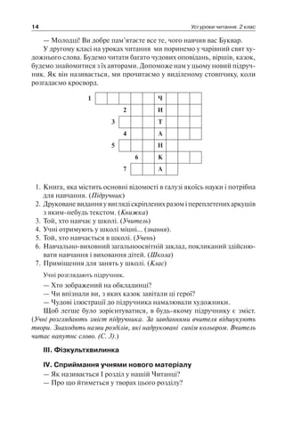 14 Усі уроки читання. 2 клас
— Молодці! Ви добре пам’ятаєте все те, чого навчив вас Буквар.
У другому класі на уроках читання ми поринемо у чарівний свят ху-
дожнього слова. Будемо читати багато чудових оповідань, віршів, казок,
будемо знайомитися з їх авторами. Допоможе нам у цьому новий підруч-
ник. Як він називається, ми прочитаємо у виділеному стовпчику, коли
розгадаємо кросворд.
1 Ч
2 И
3 Т
4 А
5 Н
6 К
7 А
1.	Книга, яка містить основні відомості в галузі якоїсь науки і потрібна
для навчання. (Підручник)
2.	Друковане видання у вигляді скріплених разом і переплетених аркушів
з яким-небудь текстом. (Книжка)
3.	Той, хто навчає у школі. (Учитель)
4.	Учні отримують у школі міцні… (знання).
5.	Той, хто навчається в школі. (Учень)
6.	Навчально-виховний загальноосвітній заклад, покликаний здійсню­
вати навчання і виховання дітей. (Школа)
7.	Приміщення для занять у школі. (Клас)
Учні розглядають підручник.
— Хто зображений на обкладинці?
— Чи впізнали ви, з яких казок завітали ці герої?
— Чудові ілюстрації до підручника намалювали художники.
Щоб легше було зорієнтуватися, в будь-якому підручнику є зміст.
(Учні розглядають зміст підручника. За завданнями вчителя відшукують
твори. Знаходять назви розділів, які надруковані синім кольором. Вчитель
читає напутнє слово. (С. 3).)
III. Фізкультхвилинка
IV. Сприймання учнями нового матеріалу
— Як називається I розділ у нашій Читанці?
— Про що йтиметься у творах цього розділу?
 