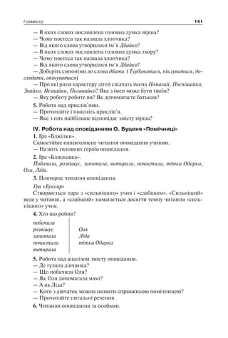 І семестр 141
— В яких словах висловлена головна думка вірша?
— Чому поетеса так назвала хлопчика?
— Від якого слова утворилося ім’я Дбайко?
— В яких словах висловлена головна думка твору?
— Чому поетеса так назвала хлопчика?
— Від якого слова утворилося ім’я Дбайко?
— Доберіть синоніми до слова дбати. (Турбуватися, піклуватися, до­
глядати, опікуватися)
— Про які риси характеру дітей свідчать імена Помагай, Поспішайко,
Знайко, Незнайко, Поливайко? Яке з імен може бути твоїм?
— Яку роботу робите ви? Як допомагаєте батькам?
5. Робота над прислів’ями.
— Прочитайте і поясніть прислів’я.
— Яке з них найбільше відповідає змісту вірша?
IV. Робота над оповіданням О. Буценя «Помічниці»
1. Гра «Бджілки».
Самостійне напівголосне читання оповідання учнями.
— Назвіть головних героїв оповідання.
2. Гра «Блискавка».
Побачила, розвішує, запитала, витирала, почистила, тітка Одарка,
Оля, Ліда.
3. Повторне читання оповідання.
Гра «Буксир»
Створюється пара з «сильнішого» учня і «слабшого». «Сильніший»
веде у читанні, а «слабший» намагається досягти темпу читання «силь-
нішого» учня.
4. Хто що робив?
побачила
розвішує
запитала
почистила
витирала
Оля
Ліда
тітка Одарка
5. Робота над аналізом змісту оповідання.
— Де гуляла дівчинка?
— Що побачила Оля?
— Як Оля допомагала мамі?
— А як Ліда?
— Кого з дівчаток можна назвати справжньою помічницею?
— Прочитайте питальні речення.
6. Читання оповідання за особами.
 