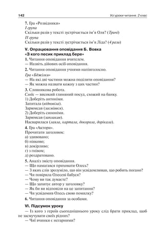 142 Усі уроки читання. 2 клас
7. Гра «Розвідники»
I група
Скільки разів у тексті зустрічається ім’я Оля? (Тричі)
II група
Скільки разів у тексті зустрічається ім’я Ліда? (4 рази)
V. Опрацювання оповідання Б. Вовка
«З кого песик приклад бере»
1. Читання оповідання вчителем.
— Назвіть дійових осіб оповідання.
2. Читання оповідання учнями напівголосно.
Гра «Бджілки»
— На які дві частини можна поділити оповідання?
— Як можна назвати кожну з цих частин?
3. Словникова робота.
Слоїк — високий глиняний посуд, схожий на банку.
1) Доберіть антоніми.
Запитала (відповіла).
Зарюмсав (засміявся).
2) Доберіть синоніми.
Зарюмсав (заплакав).
Насварилася (лаяла, картала, докоряла, дорікала).
4. Гра «Актори».
Прочитати заголовок:
а) здивовано;
б) ніяково;
в) докірливо;
г) з гнівом;
д) роздратовано.
5. Аналіз змісту оповідання.
— Що намагався приховати Олесь?
— З яких слів зрозуміло, що він усвідомлював, що робить погано?
— Чи повірила Олесеві бабуся?
— Чому ви так думаєте?
— Що запитує автор у заголовку?
— Як би ви відповіли на це запитання?
— Чи усвідомив Олесь свою помилку?
6. Читання оповідання за особами.
VI. Підсумок уроку
— Із кого з героїв сьогоднішнього уроку слід брати приклад, щоб
не засмучувати своїх рідних?
— Чиї вчинки є негарними?
 