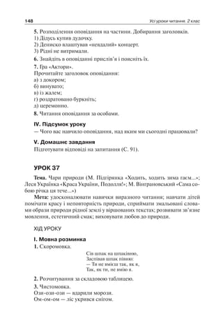 148 Усі уроки читання. 2 клас
5. Розподілення оповідання на частини. Добирання заголовків.
1) Дідусь купив дудочку.
2) Дениско влаштував «невдалий» концерт.
3) Рідні не витримали.
6. Знайдіть в оповіданні прислів’я і поясніть їх.
7. Гра «Актори».
Прочитайте заголовок оповідання:
а) з докором;
б) винувато;
в) із жалем;
г) роздратовано буркніть;
д) церемонно.
8. Читання оповідання за особами.
IV. Підсумок уроку
— Чого вас навчило оповідання, над яким ми сьогодні працювали?
V. Домашнє завдання
Підготувати відповіді на запитання (С. 91).
УРОК 37
Тема. Чари природи (М. Підгірянка «Ходить, ходить зима гаєм…»;
Леся Українка «Краса України, Подолля!»; М. Вінграновський «Сама со-
бою річка ця тече…»)
Мета: удосконалювати навички виразного читання; навчати дітей
помічати красу і неповторність природи, сприймати змальовані слова-
ми образи природи рідної землі у віршованих текстах; розвивати зв’язне
мовлення, естетичний смак; виховувати любов до природи.
ХІД УРОКУ
I. Мовна розминка
1. Скоромовка.
Сів шпак на шпаківню,
Заспівав шпак півню:
— Ти не вмієш так, як я,
Так, як ти, не вмію я.
2. Розчитування за складовою таблицею.
3. Чистомовка.
Ози-ози-ози — вдарили морози.
Ом-ом-ом — ліс укрився снігом.
 