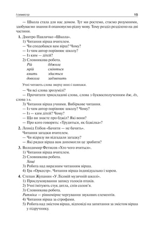 І семестр 15
— Школа стала для нас домом. Тут ми ростемо, стаємо розумними,
здобуваємо знання й опановуємо рідну мову. Тому розділ розділено на дві
частини.
1.	Дмитро Павличко «Школа».
1)	Читання вірша вчителем.
— Чи сподобався вам вірш? Чому?
— Із чим автор порівнює школу?
— Із ким — дітей?
2)	Словникова робота.
Рій	 бджоли
мрій	 сміються
вмить	 здається
довкола	 задзвенить
Учні читають слова зверху вниз і навпаки.
— Чи всі слова зрозумілі?
— Прочитати трискладові слова, слова з буквосполученням дж, дз,
слова з ь.
3)	Читання вірша учнями. Вибіркове читання.
— Із чим автор порівнює школу? Чому?
— Із — ким дітей? Чому?
— Що ви знаєте про бджіл? Які вони?
— Про кого говорять: «Трудиться, як бджілка»?
2.	Леонід Глібов «Бачити — не бачить».
Читання загадки вчителем.
— Чи відразу ви відгадали загадку?
— Які рядки вірша вам допомогли це зробити?
3.	Володимир Фетисов «Хто чого вчиться».
1)	Читання вірша вчителем.
2)	Словникова робота.
Хащі
3)	Робота над виразним читанням вірша.
4)	Гра «Оркестр». Читання вірша індивідуально і хором.
4.	Степан Жупанин «У Лісовій музичній школі».
1)	Прослуховування запису голосів птахів.
2)	Учні імітують стук дятла, спів солов’я.
3)	Словникова робота.
Ритміка — рівномірне чергування звукових елементів.
4)	Читання вірша за строфами.
5)	Робота над змістом вірша, відповіді на запитання за змістом вірша
у підручнику.
 