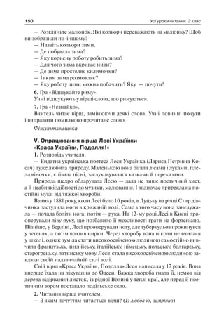 150 Усі уроки читання. 2 клас
— Розгляньте малюнок. Які кольори переважають на малюнку? Щоб
ви зобразили по-іншому?
— Назвіть кольори зими.
— Де побувала зима?
— Яку корисну роботу робить зима?
— Для чого зима вкриває ниви?
— Де зима простеляє килимочки?
— Із ким зима розмовляє?
— Яку роботу зими можна побачити? Яку — почути?
6. Гра «Відшукайте риму».
Учні відшукують у вірші слова, що римуються.
7. Гра «Незнайко».
Вчитель читає вірш, замінюючи деякі слова. Учні повинні почути
і виправити помилково прочитане слово.
Фізкультхвилинка
V. Опрацювання вірша Лесі Українки
«Краса України, Подолля!»
1. Розповідь учителя.
— Видатна українська поетеса Леся Українка (Лариса Петрівна Ко-
сач) дуже любила природу. Маленькою вона бігала лісами і луками, пле-
ла віночки, співала пісні, заслуховувалася казками й переказами.
Природа щедро обдарувала Лесю — дала не лише поетичний хист,
а й неабиякі здібності до музики, малювання. І водночас прирекла на по­
стійні муки від тяжкої хвороби.
Взимку 1881 року, коли Лесі було 10 років, в Луцьку на річці Стир дів-
чинка застудила ноги в крижаній воді. Саме з того часу вона занедужа-
ла — почала боліти нога, потім — рука. На 12-му році Лесі в Києві про-
оперували ліву руку, що позбавило її можливості грати на фортепіано.
Пізніше, у Берліні, Лесі прооперували ногу, але туберкульоз прокинувся
у легенях, а потім вразив нирки. Через хворобу вона ніколи не вчилася
у школі, однак зуміла стати високоосвіченою людиною самостійно вив-
чила французьку, англійську, італійську, німецьку, польську, болгарську,
старогрецьку, латинську мову. Леся стала високоосвіченою людиною за-
вдяки своїй надзвичайній силі волі.
Свій вірш «Краса України, Подолля» Леся написала у 17 років. Вона
вперше їхала на лікування до Одеси. Важка хвороба гнала її, немов від
дерева відірваний листок, із рідної Волині у теплі краї, але перед її пое-
тичним зором поставало подільське село.
2. Читання вірша вчителем.
— З яким почуттям читається вірш? (Із любов’ю, замріяно)
 