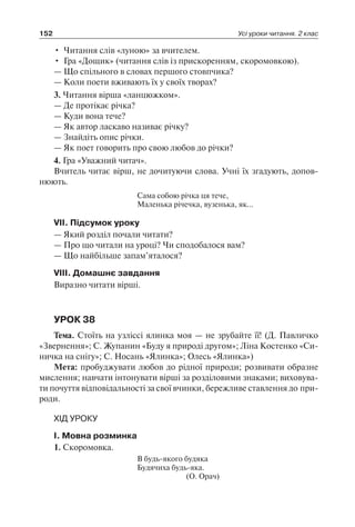 152 Усі уроки читання. 2 клас
•	 Читання слів «луною» за вчителем.
•	 Гра «Дощик» (читання слів із прискоренням, скоромовкою).
— Що спільного в словах першого стовпчика?
— Коли поети вживають їх у своїх творах?
3. Читання вірша «ланцюжком».
— Де протікає річка?
— Куди вона тече?
— Як автор ласкаво називає річку?
— Знайдіть опис річки.
— Як поет говорить про свою любов до річки?
4. Гра «Уважний читач».
Вчитель читає вірш, не дочитуючи слова. Учні їх згадують, допов-
нюють.
Сама собою річка ця тече,
Маленька річечка, вузенька, як…
VII. Підсумок уроку
— Який розділ почали читати?
— Про що читали на уроці? Чи сподобалося вам?
— Що найбільше запам’яталося?
VIII. Домашнє завдання
Виразно читати вірші.
УРОК 38
Тема. Стоїть на узліссі ялинка моя — не зрубайте її! (Д. Павличко
«Звернення»; С. Жупанин «Буду я природі другом»; Ліна Костенко «Си-
ничка на снігу»; С. Носань «Ялинка»; Олесь «Ялинка»)
Мета: пробуджувати любов до рідної природи; розвивати образне
мислення; навчати інтонувати вірші за розділовими знаками; виховува-
ти почуття відповідальності за свої вчинки, бережливе ставлення до при-
роди.
ХІД УРОКУ
I. Мовна розминка
1. Скоромовка.
В будь-якого будяка
Будячиха будь-яка.
(О. Орач)
 