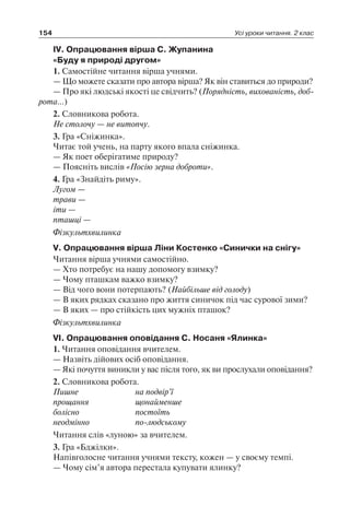 154 Усі уроки читання. 2 клас
IV. Опрацювання вірша С. Жупанина
«Буду я природі другом»
1. Самостійне читання вірша учнями.
— Що можете сказати про автора вірша? Як він ставиться до природи?
— Про які людські якості це свідчить? (Порядність, вихованість, доб­
рота…)
2. Словникова робота.
Не столочу — не витопчу.
3. Гра «Сніжинка».
Читає той учень, на парту якого впала сніжинка.
— Як поет оберігатиме природу?
— Поясніть вислів «Посію зерна доброти».
4. Гра «Знайдіть риму».
Лугом —
трави —
іти —
пташці —
Фізкультхвилинка
V. Опрацювання вірша Ліни Костенко «Синички на снігу»
Читання вірша учнями самостійно.
— Хто потребує на нашу допомогу взимку?
— Чому пташкам важко взимку?
— Від чого вони потерпають? (Найбільше від голоду)
— В яких рядках сказано про життя синичок під час сурової зими?
— В яких — про стійкість цих мужніх пташок?
Фізкультхвилинка
VI. Опрацювання оповідання С. Носаня «Ялинка»
1. Читання оповідання вчителем.
— Назвіть дійових осіб оповідання.
— Які почуття виникли у вас після того, як ви прослухали оповідання?
2. Словникова робота.
Пишне	 на подвір’ї
прощання	 щонайменше
болісно	 постоїть
неодмінно	 по-людському
Читання слів «луною» за вчителем.
3. Гра «Бджілки».
Напівголосне читання учнями тексту, кожен — у своєму темпі.
— Чому сім’я автора перестала купувати ялинку?
 
