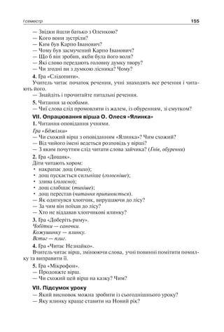 І семестр 155
— Звідки йшли батько з Оленкою?
— Кого вони зустріли?
— Ким був Карпо Іванович?
— Чому був засмучений Карпо Іванович?
— Що б він зробив, якби була його воля?
— Які слово передають головну думку твору?
— Чи згодні ви з думкою лісника? Чому?
4. Гра «Слідопити».
Учитель читає початок речення, учні знаходять все речення і чита-
ють його.
— Знайдіть і прочитайте питальні речення.
5. Читання за особами.
— Чиї слова слід промовляти із жалем, із обуренням, зі смутком?
VII. Опрацювання вірша О. Олеся «Ялинка»
1. Читання оповідання учнями.
Гра «Бджілки»
— Чи схожий вірш з оповіданням «Ялинка»? Чим схожий?
— Від чийого імені ведеться розповідь у вірші?
— З яким почуттям слід читати слова зайчика? (Гнів, обурення)
2. Гра «Дощик».
Діти читають хором:
•	 накрапає дощ (тихо);
•	 дощ пускається сильніше (голосніше);
•	 злива (голосно);
•	 дощ слабшає (тихіше);
•	 дощ перестав (читання припиняється).
— Як одягнувся хлопчик, вирушаючи до лісу?
— За чим він поїхав до лісу?
— Хто не віддавав хлопчикові ялинку?
3. Гра «Доберіть риму».
Чобітки — саночки.
Кожушинку — ялинку.
Встиг — плиг.
4. Гра «Читає Незнайко».
Вчитель читає вірш, змінюючи слова, учні повинні помітити помил-
ку та виправити її.
5. Гра «Мікрофон».
— Продовжте вірш.
— Чи схожий цей вірш на казку? Чим?
VII. Підсумок уроку
— Який висновок можна зробити із сьогоднішнього уроку?
— Яку ялинку краще ставити на Новий рік?
 