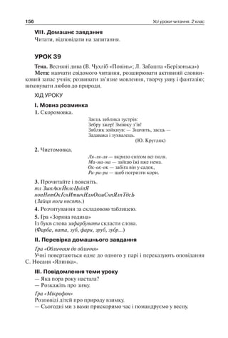156 Усі уроки читання. 2 клас
VIII. Домашнє завдання
Читати, відповідати на запитання.
УРОК 39
Тема. Весняні дива (В. Чухліб «Повінь»; Л. Забашта «Берізонька»)
Мета: навчати свідомого читання, розширювати активний словни-
ковий запас учнів; розвивати зв’язне мовлення, творчу уяву і фантазію;
виховувати любов до природи.
ХІД УРОКУ
I. Мовна розминка
1. Скоромовка.
Заєць зяблика зустрів:
Зебру зжер! Зміюку з’їв!
Зяблик зойкнув: — Значить, заєць —
Задавака і зухвалець.
(Ю. Кругляк)
2. Чистомовка.
Ля-ля-ля — вкрило снігом всі поля.
Ма-ма-ма — зайцю їжі вже нема.
Ок-ок-ок — забіга він у садок,
Ри-ри-ри — щоб погризти кори.
3. Прочитайте і поясніть.
тл ЗшпАкнЙвлоЦніпЯ
нопНнтОкГсвИтшчНлмОкшСнпЯлпТдсЬ
(Зайця ноги носять.)
4. Розчитування за складовою таблицею.
5. Гра «Зоряна година»
Із букв слова зафарбувати скласти слова.
(Фарба, вата, зуб, фари, зруб, зубр…)
II. Перевірка домашнього завдання
Гра «Обличчям до обличчя»
Учні повертаються одне до одного у парі і переказують оповідання
С. Носаня «Ялинка».
III. Повідомлення теми уроку
— Яка пора року настала?
— Розкажіть про зиму.
Гра «Мікрофон»
Розповіді дітей про природу взимку.
— Сьогодні ми з вами прискоримо час і помандруємо у весну.
 