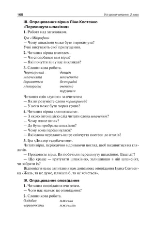 160 Усі уроки читання. 2 клас
III. Опрацювання вірша Ліни Костенко
«Перекинута шпаківня»
1. Робота над заголовком.
Гра «Мікрофон»
— Чому шпаківня може бути перекинута?
Учні висувають свої припущення.
2. Читання вірша вчителем.
— Чи сподобався вам вірш?
— Які почуття він у вас викликав?
3. Словникова робота.
Чорногривий	 денцем
шпаченята	 шпаченята
борсаються	 безпорадні
півторадні 	 оченята
	 порушили
Читання слів «луною» за вчителем
— Як ви розумієте слово чорногривий?
— У кого може бути чорна грива?
4. Читання вірша «ланцюжком».
— З якою інтонацією слід читати слова шпаченят?
— Чому плаче шпак?
— Де була прибрана шпаківня?
— Чому вона перекинулася?
— Які слова передають щире співчуття поетеси до птахів?
5. Гра «Диктор телебачення».
Читати вірш, періодично відриваючи погляд, щоб подивитися на гля-
дачів.
— Продовжте вірш. Ви побачили перекинуту шпаківню. Ваші дії?
— Що краще — врятувати шпаківню, залишивши в ній шпаченят,
чи забрати їх?
Відповісти на це запитання вам допоможе оповідання Івана Сенчен-
ка «Жаль, та не дуже, плакала б, та не хочеться».
IV. Опрацювання оповідання
1. Читання оповідання вчителем.
— Чого нас навчає це оповідання?
2. Словникова робота.
Оздобив	 мжичка
черепочками	 мжичить
 