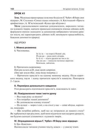 162 Усі уроки читання. 2 клас
УРОК 41
Тема. Маленька праця краща за велике безділля (Г. Чубач «Я беру своє
відерце»; М. Стельмах «Сонце стукає в віконце»; А. Костецький «Проста
арифметика»; А. М’ястківський «Казка про яблуню»)
Мета: удосконалювати навички усвідомленого, виразного читан-
ня художніх творів; навчати правильно оцінювати вчинки дійових осіб;
формувати вміння знаходити за допомогою вибіркового читання урив-
ки тексту, які характеризують дійових осіб; виховувати працелюбність,
бажання допомогти природі.
ХІД УРОКУ
I. Мовна розминка
1. Чистомовка.
Ік-ік-ік — на порозі Новий рік.
Ра-ра-ра — рада святу дітвора.
Іс-іс-іс — підем дружно всі ми в ліс.
Ам-ам-ам — понесем гостинці звірятам:
Білочкам, зайчатам.
2. Прочитати скоромовку.
Охт рпо юлзем аєдб, онав муот єатрпоев.
(Хто про землю дбає, вона тому повертає.)
— Прочитати прислів’я на одному мовному видиху. Після корот-
кого видиху, паузи і вдиху прочитати прислів’я повністю. Повторити
2–3 рази.
II. Перевірка домашнього завдання
Учні розказують підготовлені прислів’я, пояснюють їх зміст.
III. Повідомлення теми і мети уроку
— Яка пора року за вікном?
— Хто потребує нашої допомоги?
— Як допоможемо взимку птахом?
— На вулиці — мороз і сніг, а на столі у нас — свіжі яблука, картоп-
ля, помідори.
— Що потрібно робити, щоб все це потрапило до нашого столу?
Як турбуватися про рослини, щоб вони віддячили нам щедрим урожаєм,
ми будемо сьогодні дізнаватися з художніх творів.
IV. Опрацювання вірша Г. Чубач «Я беру своє відерце»
1. Гра «Бджілки».
Напівголосне читання учнями тексту, кожен — у своєму темпі.
 