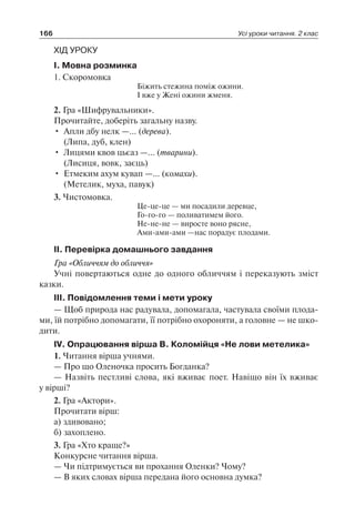166 Усі уроки читання. 2 клас
ХІД УРОКУ
I. Мовна розминка
1. Скоромовка
Біжить стежина поміж ожини.
І вже у Жені ожини жменя.
2. Гра «Шифрувальники».
Прочитайте, доберіть загальну назву.
•	 Апли дбу нелк —… (дерева).
	 (Липа, дуб, клен)
•	 Лицями квов цьєаз —… (тварини).
	 (Лисиця, вовк, заєць)
•	 Етмеким ахум кувап —… (комахи).
	 (Метелик, муха, павук)
3. Чистомовка.
Це-це-це — ми посадили деревце,
Го-го-го — поливатимем його.
Не-не-не — виросте воно рясне,
Ами-ами-ами —нас порадує плодами.
II. Перевірка домашнього завдання
Гра «Обличчям до обличчя»
Учні повертаються одне до одного обличчям і переказують зміст
казки.
III. Повідомлення теми і мети уроку
— Щоб природа нас радувала, допомагала, частувала своїми плода-
ми, їй потрібно допомагати, її потрібно охороняти, а головне — не шко-
дити.
IV. Опрацювання вірша В. Коломійця «Не лови метелика»
1. Читання вірша учнями.
— Про що Оленочка просить Богданка?
— Назвіть пестливі слова, які вживає поет. Навіщо він їх вживає
у вірші?
2. Гра «Актори».
Прочитати вірш:
а) здивовано;
б) захоплено.
3. Гра «Хто краще?»
Конкурсне читання вірша.
— Чи підтримується ви прохання Оленки? Чому?
— В яких словах вірша передана його основна думка?
 