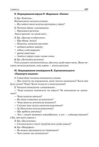 І семестр 167
V. Опрацювання вірша П. Воронька «Липка»
1. Гра «Бджілка».
Напівголосне читання учнями.
— Від чийого імені ведеться розповідь у вірші?
2. Читання вірша «ланцюжком».
— Продовжте речення.
Липка просить: не ламай мене…
3. Гра «Диктор телебачення».
— Що обіцяє липка?
— Поясніть значення висловів:
•	 медовим цвітом зацвіту;
•	 підеш у світ широкий;
•	 вранці серед маю.
— Знайти у вірші слова–назви ознак.
4. Гра «Дочитайте речення».
Учні слухають читання вчителя, або учня, який гарно читає. Вони чи-
тають початок речення, клас хором — кінець речення.
VI. Опрацювання оповідання В. Сухомлинського
«Покинуте кошеня»
1. Самостійне читання оповідання учнями.
— Яке почуття ви переживали, коли читали оповідання? Коли вам
було сумно? Чому? Коли зітхнули із полегшенням?
2. Читання оповідання «ланцюжком».
— Чому кошеня опинилося на дорозі? Чи випадково це трапи­
лося?
— Чому кошеня нявчало?
— Як люди ставилися до кошеняти?
— Чому вони не допомогли кошеняті?
— Скільки часу сиділо самотнім кошенятко?
— Де Наталочка почула кошенятко?
— Що зробила дівчинка?
— Хто з людей виявився найдобрішим, а хто — найжорстокішим?
(Той, хто виніс кошеня.)
3. Гра «Дослідники».
— Скільки разів у тексті зустрічається слово кошеня?
4. Гра «Мікрофон».
— Як можна продовжити це оповідання?
— Чого навчає нас оповідання?
 