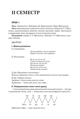 ІІ СЕМЕСТР
УРОК 1
Тема. Знайомство з Кобзарем (Д. Красицький «Тарас Шевченко)
Мета: продовжувати знайомити учнів із життям і творчістю Т. Г. Шев-
ченка; удосконалювати навички читання прозових творів; збагачувати
словниковий запас; розвивати зв’язне мовлення учнів.
Обладнання: портрет Т. Г. Шевченка; «Кобзар» Т. Г. Шевченка; скла-
дова таблиця.
ХІД УРОКУ
І. Мовна розминка
1. Скоромовка.
Летів горобчик, сів на стовпчик.
Прибіг хлопчик, утік горобчик.
2. Чистомовка.
Ку-ку-ку, ку-ку-ку!
Сидить пташка на сучку!
Ки-ки-ки, ки-ки-ки!
Посадили огірки!
Ко-ко-ко, ко-ко-ко!
Люблю свіже молоко!
3. Гра «Продовжте чистомовку».
Вчитель пропонує склад, а діти намагаються скласти чистомовку.
4. Гра «Зоряна година».
Завдання: з букв слова скласти слова.
Хуртовина — хутро, рот, рута, хор, нора…
ІІ. Повідомлення теми і мети уроку
— Сьогоднішній наш урок присвячений геніальній людині — поетові
і художникові. Кому саме — дізнаємося, коли розшифруємо прислів’я.
Шев
чен
ко
Та
рас
на
че
сон
це
для
нас
(Шевченко Тарас — наче сонце для нас.)
 
