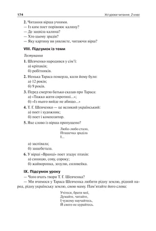 174 Усі уроки читання. 2 клас
2. Читання вірша учнями.
— Із ким поет порівнює калину?
— Де зацвіла калина?
— Хто цьому зрадів?
— Яку картину ви уявляєте, читаючи вірш?
VІІІ. Підсумок із теми
Тестування
1. Шевченко народився у сім’ї:
	 а) кріпаків;
	 б) робітників.
2. Ненька Тараса померла, коли йому було:
	 а) 12 років;
	 б) 9 років.
3. Перед смертю батько сказав про Тараса:
	 а) «Тяжко жити сиротині…»;
	 б) «Із нього вийде не абищо…»
4. Т. Г. Шевченко — це великий український:
	 а) поет і художник;
	 б) поет і композитор.
5. Яке слово із вірша пропущено?
Любо-любо стало,
Пташечка зраділа
І…
	 а) заспівала;
	 б) защебетала.
6. У вірші «Вранці» поет згадує птахів:
	 а) синицю, сову, сороку;
	 б) жайворонка, зозулю, соловейка.
ІХ. Підсумок уроку
— Чого вчать твори Т. Г. Шевченка?
— Ми вчимося у Тараса Шевченка любити рідну землю, рідний на-
род, рідну українську землю, свою маму. Пам’ятайте його слова:
Учітеся, брати мої,
Думайте, читайте,
І чужому научайтесь,
Й свого не цурайтесь.
 