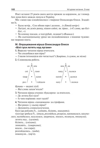 182 Усі уроки читання. 2 клас
Поет останні 25 років свого життя прожив за кордоном, де і помер.
Але душа його завжди линула в Україну.
Ми з вами вже ознайомилися з творами Олександра Олеся. Згадай-
мо їх.
•	 Гасне вечір… Сон обняв гори і долини… («Літній вечір»)
•	 Лагідні, як усміх ранку, ніжно сяйні, як зірки… («Є слова, що білі-
білі…»)
•	 Ти ялинку посади, а тоді рубай, ледащо! («Ялинка»)
— На сьогоднішньому уроці ми познайомимося з іншими чудови-
ми творами поета.
ІV. Опрацювання вірша Олександра Олеся
«Білі гуси летять над лугами»
1. Виразне читання вірша вчителем.
— Чи сподобався вам вірш?
— З якою інтонацією він читається? (Замріяно, із сумом, як пісня)
2. Словникова робота.
накусні гами
німси
роз гойдали
хмар ками
палися
ливпа
нагу лялися
нагой далися
Купави — водяні лілії.
— Які слова запам’ятали?
3. Читання вірша учнями «буксиром» за вчителем.
— Де летять білі гуси?
— Із чим порівнює поет гусей?
4. Читання вірша «ланцюжком» за строфами.
— Які рими є у цьому вірші?
— Доповніть словосполучення.
Гуси (що роблять?)… (летять, біліють, зникають);
гуси (що зробили?)… (впали, розгойдали, розцвіли, навмивалися, накупа­
лися, нагойдалися, нагулялися, закричали, знялись, полинули, покинули);
летять над… (лугами);
біліють… (снігами);
зникають… (хмарками);
впали… (на озера);
розгойдались… (води);
покинули… (пір’я).
 