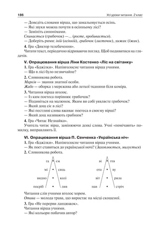 186 Усі уроки читання. 2 клас
— Доведіть словами вірша, що замальовується осінь.
— Які звуки можна почути в осінньому лісі?
— Замініть синонімами.
Спинається (грибочок) —… (росте, пробивається).
— Доберіть рими: іній (осінній), грибочок (листочок), хижак (їжак).
4. Гра «Диктор телебачення».
Читати текст, періодично відриваючи погляд. Щоб подивитися на гля-
дачів.
V. Опрацювання вірша Ліни Костенко «Ліс на світанку»
1. Гра «Бджілки». Напівголосне читання вірша учнями.
— Що в лісі було незвичайне?
2. Словникова робота.
Марків — звання знатної особи.
Жабо — оборка з мережива або легкої тканини біля коміра.
3. Читання вірша вголос.
— Із ким поетеса порівнює грибочок?
— Подивіться на малюнок. Яким ви собі уявляєте грибочок?
— Який дощ сіє в лісі?
— Які пестливі слова вживає поетеса в своєму вірші?
— Який дощ називають грибним?
4. Гра «Читає Незнайко».
Учитель читає вірш, замінюючи деякі слова. Учні «помічають» по-
милку, виправляють її.
VІ. Опрацювання вірша П. Сенченка «Українська ніч»
1. Гра «Бджілки». Напівголосне читання вірша учнями.
— Як поет ставиться до української ночі? (Захоплюється, милується)
2. Словникова робота.
отамі сяць
ємга
посріб лив
видно колі
ву
ттяві
нав стріч
віт рила
Читання слів учнями вголос хором.
Отава — молода трава, що виростає на місці скошеної.
3. Гра «Не перерви ланцюжок».
Читання вірша учнями.
— Які кольори побачив автор?
 
