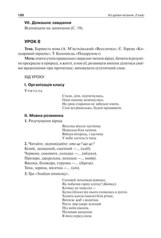 190 Усі уроки читання. 2 клас
VІІ. Домашнє завдання
Відповідати на запитання (С. 19).
УРОК 8
Тема. Барвиста мова (А. М’ястківський «Веселочка»; Є. Горева «Ко-
льоровий віршик»; Т. Коломієць «Подарунок»)
Мета: вчити учнів правильно і виразно читати вірші, бачити й розумі-
ти прекрасне в природі, в житті, в поезії; розвивати вміння ділитися свої-
ми враженнями про прочитане; виховувати естетичний смак.
ХІД УРОКУ
І. Організація класу
Учитель
Стали, діти, підтягнулись,
Одне одному всміхнулись.
На урок старання не забудьте взяти,
Сіли всі рівненько, будем працювати.
ІІ. Мовна розминка
1. Розучування вірша.
Веселка веселу хустинку
Повісила біля хатини.
Війнув вітерець, і хустина
У небо злетіла із тину.
2. Читайте, відповідайте: хто це? що це?
Білий, запашний, смачний —… (хліб).
Червоне, соковите, солодке —… (яблуко).
Прозора, джерельна, холодна —… (вода).
Висока, білокора, струнка —… (береза).
Тиха, зоряна, місячна —… (ніч).
3. Гра «Знайди помилку».
Соловей затьохкав швидко,
Як побачив гарну клітку! (Квітку)
Котику не повезло —
Булка (білка) від нього сховалась в дупло.
Ходить капля (чапля) біля річки,
Витягає жаб з водички.
Росте звір (явір) зелений
Під моїм вікном,
Поливаю щоденно
Я його перед сном.
 