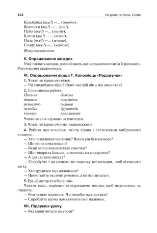 192 Усі уроки читання. 2 клас
Кульбабка (яка?) —… (жовта).
Волошки (які?) —… (сині).
Небо (яке?) —… (голубе).
Клени (які?) —… (зелені).
Поле (яке?) —… (жовте).
Сонце (яке?) —… (червоне).
Фізкультхвилинка
V. Опрацювання загадок
Учнічитаютьзагадки,розповідають,якісловадопомоглиїмїхрозгадати.
Розучування скоромовки.
VІ. Опрацювання вірша Т. Коломієць «Подарунок»
1. Читання вірша вчителем.
— Чи сподобався вірш? Який настрій він у вас викликав?
2. Словникова робота.
Пензлик	 бджола
довкола	 полунички
розмалюю	 билинці
залюбки	 брунатнім
кольори	 краплинкам
Читання слів «луною» за вчителем.
3. Читання вірша учнями «ланцюжком».
4. Робота над аналізом змісту вірша з елементами вибіркового
читання.
— Хто намалював малюнок? Якого він був кольору?
— Що воно домалювало?
— Який колір використало сонечко?
— Що говорила бджола, дивлячись на подарунок?
— А що сказала мишка?
— Спробуйте і ви назвати по порядку всі кольори, щоб відчинити
хатку.
— Хто трудився над малюнком?
— Прочитайте окличні речення, а потім питальні.
5. Гра «Диктор телебачення».
Читати текст, періодично відриваючи погляд, щоб подивитись на
глядачів.
— Розгляньте малюнок. Чи подобається він вам?
— Спробуйте вдома намалювати свій малюнок.
VІІ. Підсумок уроку
— Які вірші читали на уроці?
 